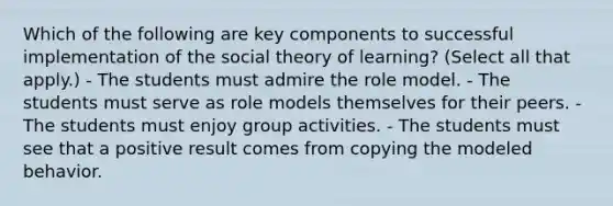 Which of the following are key components to successful implementation of the social theory of learning? (Select all that apply.) - The students must admire the role model. - The students must serve as role models themselves for their peers. - The students must enjoy group activities. - The students must see that a positive result comes from copying the modeled behavior.