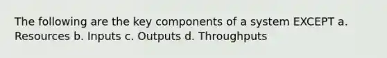 The following are the key components of a system EXCEPT a. Resources b. Inputs c. Outputs d. Throughputs