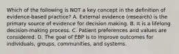 Which of the following is NOT a key concept in the definition of evidence-based practice? A. External evidence (research) is the primary source of evidence for decision making. B. It is a lifelong decision-making process. C. Patient preferences and values are considered. D. The goal of EBP is to improve outcomes for individuals, groups, communities, and systems.