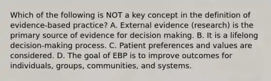 Which of the following is NOT a key concept in the definition of evidence-based practice? A. External evidence (research) is the primary source of evidence for decision making. B. It is a lifelong decision-making process. C. Patient preferences and values are considered. D. The goal of EBP is to improve outcomes for individuals, groups, communities, and systems.