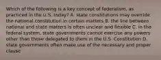 Which of the following is a key concept of federalism, as practiced in the U.S. today? A. state constitutions may override the national constitution in certain matters B. the line between national and state matters is often unclear and flexible C. in the federal system, state governments cannot exercise any powers other than those delegated to them in the U.S. Constitution D. state governments often make use of the necessary and proper clause