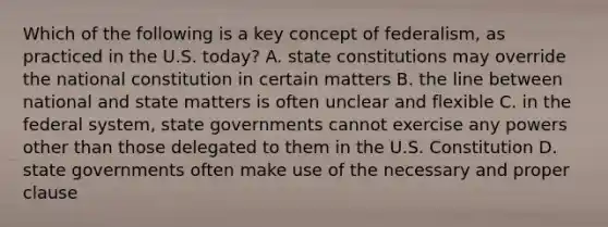 Which of the following is a key concept of federalism, as practiced in the U.S. today? A. state constitutions may override the national constitution in certain matters B. the line between national and state matters is often unclear and flexible C. in the federal system, state governments cannot exercise any powers other than those delegated to them in the U.S. Constitution D. state governments often make use of the necessary and proper clause