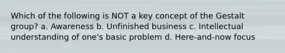 Which of the following is NOT a key concept of the Gestalt group? a. Awareness b. Unfinished business c. Intellectual understanding of one's basic problem d. ​Here-and-now focus