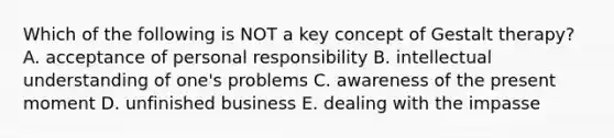 Which of the following is NOT a key concept of Gestalt therapy? A. acceptance of personal responsibility B. intellectual understanding of one's problems C. awareness of the present moment D. unfinished business E. dealing with the impasse