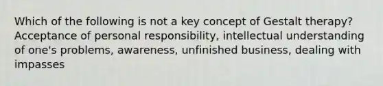 Which of the following is not a key concept of Gestalt therapy? Acceptance of personal responsibility, intellectual understanding of one's problems, awareness, unfinished business, dealing with impasses