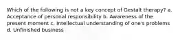 Which of the following is not a key concept of Gestalt therapy? a. Acceptance of personal responsibility b. Awareness of the present moment c. Intellectual understanding of one's problems d. Unfinished business