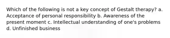 Which of the following is not a key concept of Gestalt therapy? a. Acceptance of personal responsibility b. Awareness of the present moment c. Intellectual understanding of one's problems d. Unfinished business