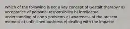 Which of the following is not a key concept of Gestalt therapy? a) acceptance of personal responsibility b) intellectual understanding of one's problems c) awareness of the present moment d) unfinished business e) dealing with the impasse