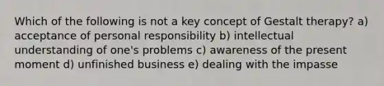 Which of the following is not a key concept of Gestalt therapy? a) acceptance of personal responsibility b) intellectual understanding of one's problems c) awareness of the present moment d) unfinished business e) dealing with the impasse