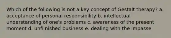 Which of the following is not a key concept of Gestalt therapy? a. acceptance of personal responsibility b. intellectual understanding of one's problems c. awareness of the present moment d. unfi nished business e. dealing with the impasse