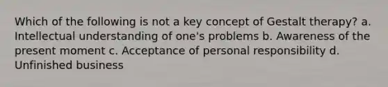 Which of the following is not a key concept of Gestalt therapy? a. Intellectual understanding of one's problems b. Awareness of the present moment c. Acceptance of personal responsibility d. Unfinished business