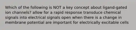 Which of the following is NOT a key concept about ligand-gated ion channels? allow for a rapid response transduce chemical signals into electrical signals open when there is a change in membrane potential are important for electrically excitable cells