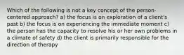 Which of the following is not a key concept of the person-centered approach? a) the focus is on exploration of a client's past b) the focus is on experiencing the immediate moment c) the person has the capacity to resolve his or her own problems in a climate of safety d) the client is primarily responsible for the direction of therapy