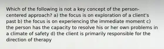 Which of the following is not a key concept of the person-centered approach? a) the focus is on exploration of a client's past b) the focus is on experiencing the immediate moment c) the person has the capacity to resolve his or her own problems in a climate of safety d) the client is primarily responsible for the direction of therapy