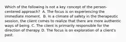 Which of the following is not a key concept of the person-centered approach?​ ​ A. The focus is on experiencing the immediate moment. ​ B. In a climate of safety in the therapeutic session, the client comes to realize that there are more authentic ways of being. ​C. The client is primarily responsible for the direction of therapy. ​D. The focus is on exploration of a client's past.