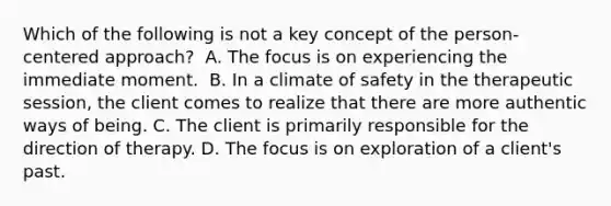 Which of the following is not a key concept of the person-centered approach?​ ​ A. The focus is on experiencing the immediate moment. ​ B. In a climate of safety in the therapeutic session, the client comes to realize that there are more authentic ways of being. ​C. The client is primarily responsible for the direction of therapy. ​D. The focus is on exploration of a client's past.