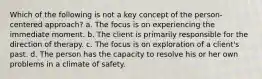 Which of the following is not a key concept of the person-centered approach? a. The focus is on experiencing the immediate moment. b. The client is primarily responsible for the direction of therapy. c. The focus is on exploration of a client's past. d. The person has the capacity to resolve his or her own problems in a climate of safety.