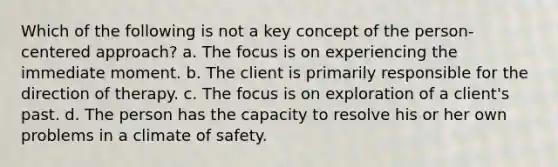 Which of the following is not a key concept of the person-centered approach? a. The focus is on experiencing the immediate moment. b. The client is primarily responsible for the direction of therapy. c. The focus is on exploration of a client's past. d. The person has the capacity to resolve his or her own problems in a climate of safety.