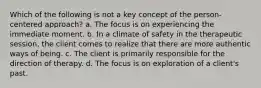 Which of the following is not a key concept of the person-centered approach? a. The focus is on experiencing the immediate moment. b. In a climate of safety in the therapeutic session, the client comes to realize that there are more authentic ways of being. c. The client is primarily responsible for the direction of therapy. d. The focus is on exploration of a client's past.