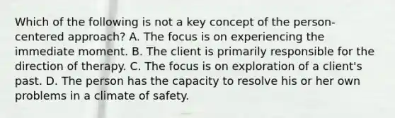 Which of the following is not a key concept of the person-centered approach? A. The focus is on experiencing the immediate moment. B. The client is primarily responsible for the direction of therapy. C. The focus is on exploration of a client's past. D. The person has the capacity to resolve his or her own problems in a climate of safety.