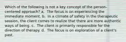 Which of the following is not a key concept of the person-centered approach? a. ​ The focus is on experiencing the immediate moment. b. ​ In a climate of safety in the therapeutic session, the client comes to realize that there are more authentic ways of being. c. ​ The client is primarily responsible for the direction of therapy. d. ​ The focus is on exploration of a client's past.