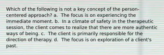 Which of the following is not a key concept of the person-centered approach? a. ​ The focus is on experiencing the immediate moment. b. ​ In a climate of safety in the therapeutic session, the client comes to realize that there are more authentic ways of being. c. ​ The client is primarily responsible for the direction of therapy. d. ​ The focus is on exploration of a client's past.