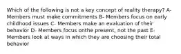 Which of the following is not a key concept of reality therapy? A- Members must make commitments B- Members focus on early childhood issues C- Members make an evaluation of their behavior D- Members focus onthe present, not the past E-Members look at ways in which they are choosing their total behavior