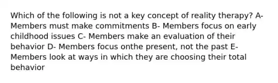 Which of the following is not a key concept of reality therapy? A- Members must make commitments B- Members focus on early childhood issues C- Members make an evaluation of their behavior D- Members focus onthe present, not the past E-Members look at ways in which they are choosing their total behavior