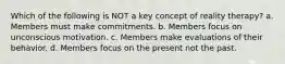 Which of the following is NOT a key concept of reality therapy? a. Members must make commitments. b. Members focus on unconscious motivation. c. Members make evaluations of their behavior. d. Members focus on the present not the past.