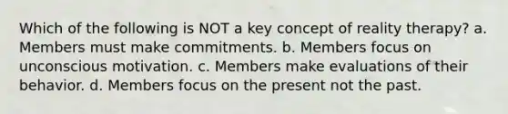 Which of the following is NOT a key concept of reality therapy? a. Members must make commitments. b. Members focus on unconscious motivation. c. Members make evaluations of their behavior. d. Members focus on the present not the past.