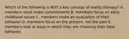 Which of the following is NOT a key concept of reality therapy? A. members must make commitments B. members focus on early childhood issues C. members make an evaluation of their behavior D. members focus on the present, not the past E. members look at ways in which they are choosing their total behavior.