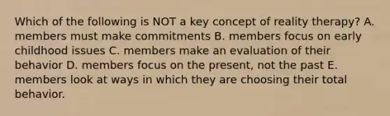 Which of the following is NOT a key concept of reality therapy? A. members must make commitments B. members focus on early childhood issues C. members make an evaluation of their behavior D. members focus on the present, not the past E. members look at ways in which they are choosing their total behavior.