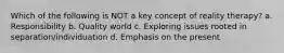 Which of the following is NOT a key concept of reality therapy? a. Responsibility b. Quality world c. Exploring issues rooted in separation/individuation d. Emphasis on the present