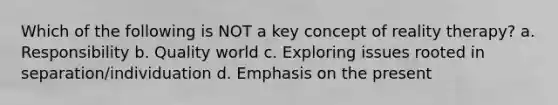 Which of the following is NOT a key concept of reality therapy? a. Responsibility b. Quality world c. Exploring issues rooted in separation/individuation d. Emphasis on the present