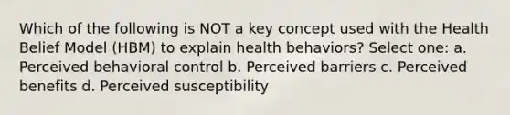 Which of the following is NOT a key concept used with the Health Belief Model (HBM) to explain health behaviors? Select one: a. Perceived behavioral control b. Perceived barriers c. Perceived benefits d. Perceived susceptibility