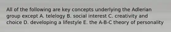 All of the following are key concepts underlying the Adlerian group except A. telelogy B. social interest C. creativity and choice D. developing a lifestyle E. the A-B-C theory of personality