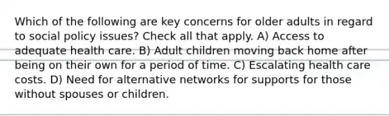 Which of the following are key concerns for older adults in regard to social policy issues? Check all that apply. A) Access to adequate health care. B) Adult children moving back home after being on their own for a period of time. C) Escalating health care costs. D) Need for alternative networks for supports for those without spouses or children.