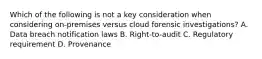 Which of the following is not a key consideration when considering on-premises versus cloud forensic investigations? A. Data breach notification laws B. Right-to-audit C. Regulatory requirement D. Provenance