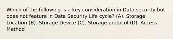 Which of the following is a key consideration in Data security but does not feature in Data Security Life cycle? (A). Storage Location (B). Storage Device (C). Storage protocol (D). Access Method