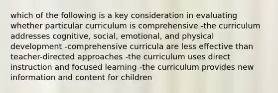 which of the following is a key consideration in evaluating whether particular curriculum is comprehensive -the curriculum addresses cognitive, social, emotional, and physical development -comprehensive curricula are less effective than teacher-directed approaches -the curriculum uses direct instruction and focused learning -the curriculum provides new information and content for children