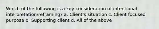 Which of the following is a key consideration of intentional interpretation/reframing? a. Client's situation c. Client focused purpose b. Supporting client d. All of the above