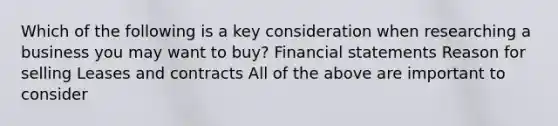 Which of the following is a key consideration when researching a business you may want to buy? <a href='https://www.questionai.com/knowledge/kFBJaQCz4b-financial-statements' class='anchor-knowledge'>financial statements</a> Reason for selling Leases and contracts All of the above are important to consider