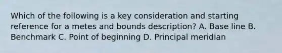 Which of the following is a key consideration and starting reference for a metes and bounds description? A. Base line B. Benchmark C. Point of beginning D. Principal meridian