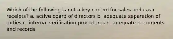 Which of the following is not a key control for sales and cash receipts? a. active board of directors b. adequate separation of duties c. internal verification procedures d. adequate documents and records