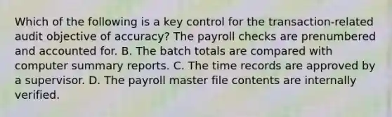 Which of the following is a key control for the​ transaction-related audit objective of​ accuracy? The payroll checks are prenumbered and accounted for. B. The batch totals are compared with computer summary reports. C. The time records are approved by a supervisor. D. The payroll master file contents are internally verified.