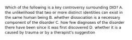 Which of the following is a key controversy surrounding DID? A. the unlikelihood that two or more distinct identities can exist in the same human being B. whether dissociation is a necessary component of the disorder C. how few diagnoses of the disorder there have been since it was first discovered D. whether it is a caused by trauma or by a therapist's suggestion