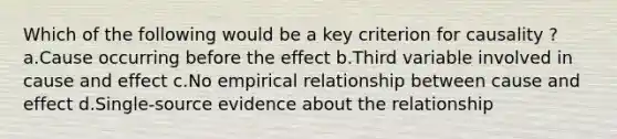 Which of the following would be a key criterion for causality ? a.Cause occurring before the effect b.Third variable involved in cause and effect c.No empirical relationship between cause and effect d.Single-source evidence about the relationship