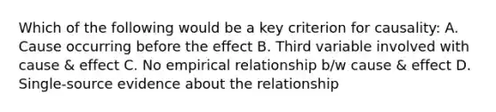 Which of the following would be a key criterion for causality: A. Cause occurring before the effect B. Third variable involved with cause & effect C. No empirical relationship b/w cause & effect D. Single-source evidence about the relationship