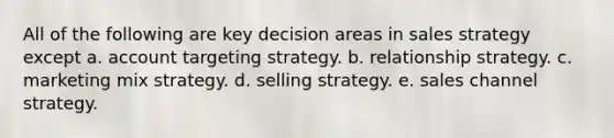 All of the following are key decision areas in sales strategy except a. account targeting strategy. b. relationship strategy. c. marketing mix strategy. d. selling strategy. e. sales channel strategy.