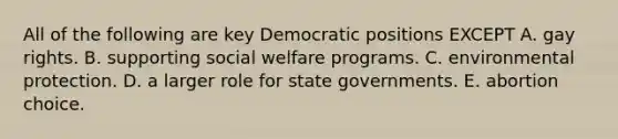 All of the following are key Democratic positions EXCEPT A. gay rights. B. supporting social welfare programs. C. environmental protection. D. a larger role for state governments. E. abortion choice.